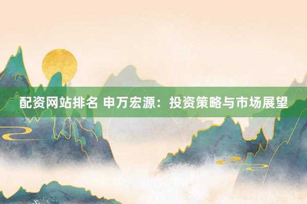 配资网站排名 申万宏源：投资策略与市场展望