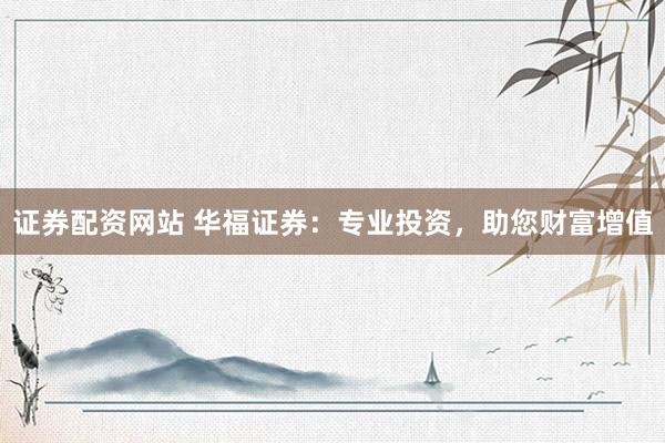 证券配资网站 华福证券：专业投资，助您财富增值