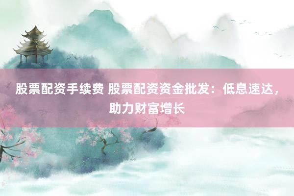 股票配资手续费 股票配资资金批发：低息速达，助力财富增长
