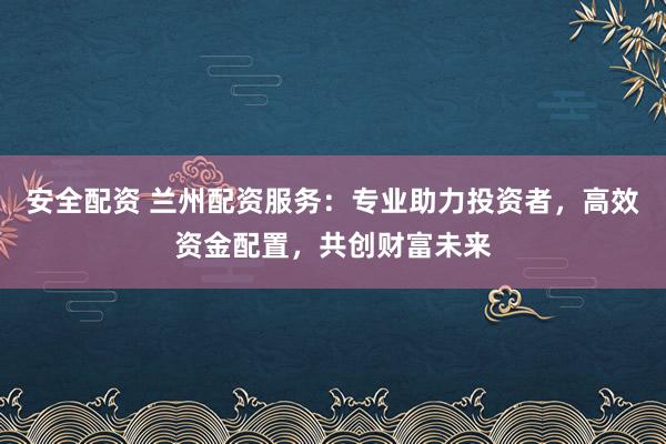 安全配资 兰州配资服务：专业助力投资者，高效资金配置，共创财富未来