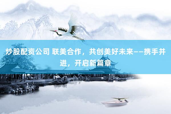 炒股配资公司 联美合作，共创美好未来——携手并进，开启新篇章
