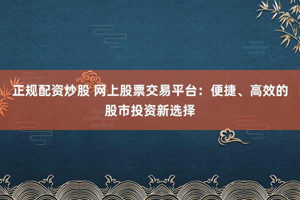正规配资炒股 网上股票交易平台：便捷、高效的股市投资新选择