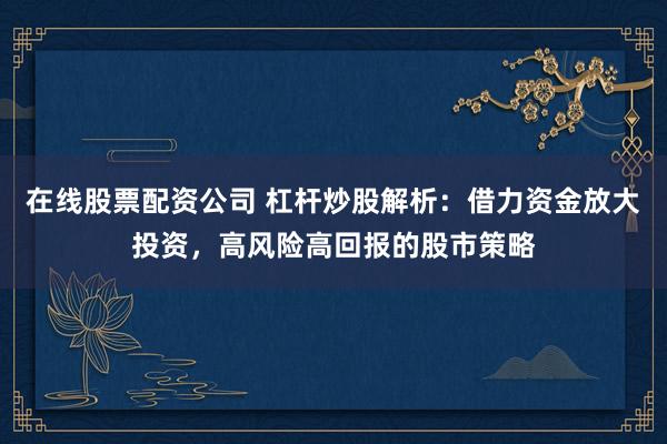在线股票配资公司 杠杆炒股解析：借力资金放大投资，高风险高回报的股市策略