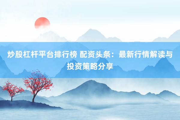 炒股杠杆平台排行榜 配资头条：最新行情解读与投资策略分享