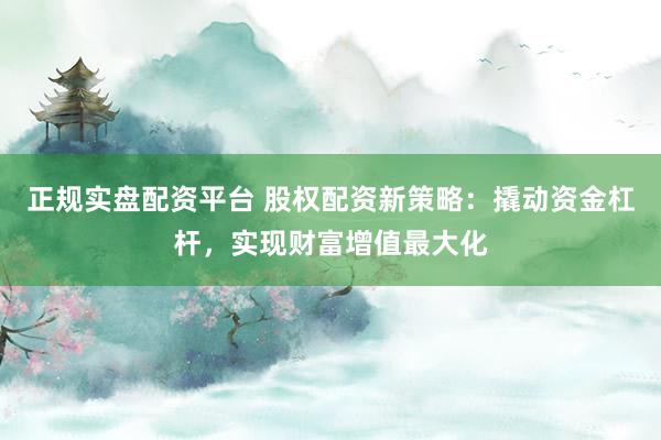 正规实盘配资平台 股权配资新策略：撬动资金杠杆，实现财富增值最大化