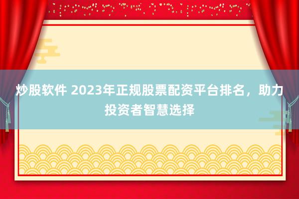 炒股软件 2023年正规股票配资平台排名，助力投资者智慧选择