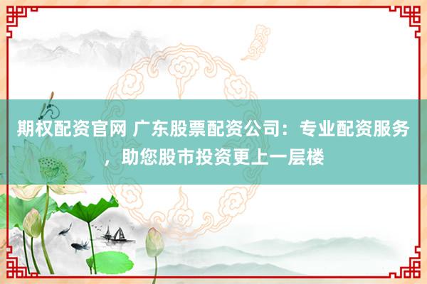 期权配资官网 广东股票配资公司：专业配资服务，助您股市投资更上一层楼