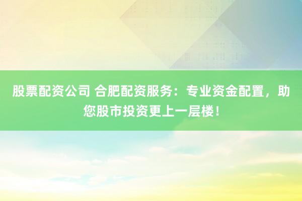 股票配资公司 合肥配资服务：专业资金配置，助您股市投资更上一层楼！