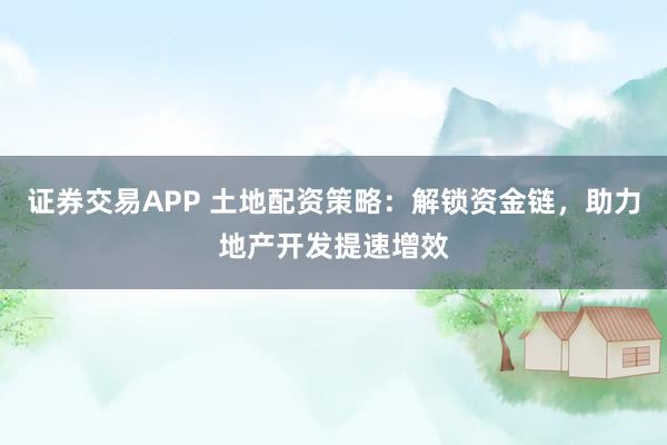 证券交易APP 土地配资策略：解锁资金链，助力地产开发提速增效