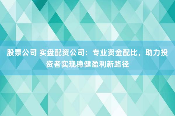 股票公司 实盘配资公司：专业资金配比，助力投资者实现稳健盈利新路径