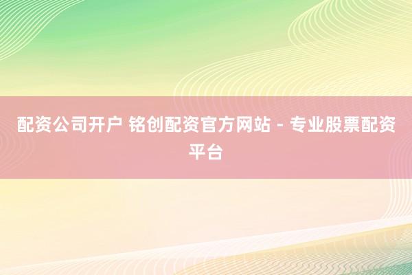 配资公司开户 铭创配资官方网站 - 专业股票配资平台