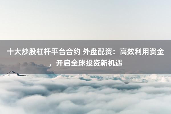 十大炒股杠杆平台合约 外盘配资：高效利用资金，开启全球投资新机遇