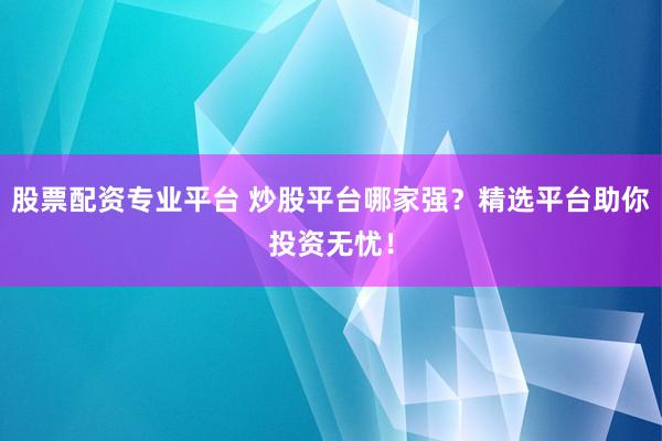 股票配资专业平台 炒股平台哪家强？精选平台助你投资无忧！