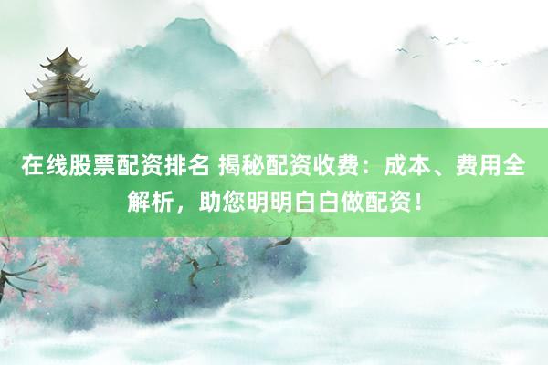 在线股票配资排名 揭秘配资收费：成本、费用全解析，助您明明白白做配资！