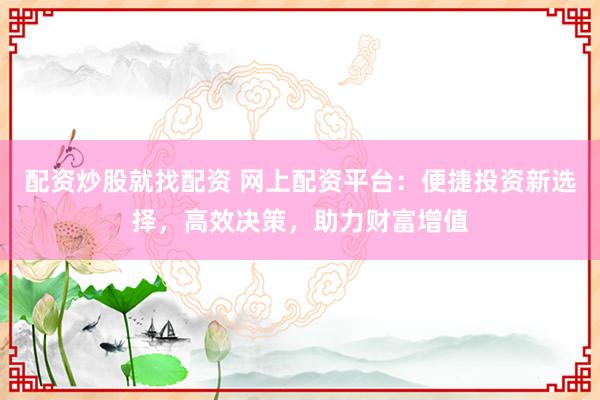 配资炒股就找配资 网上配资平台：便捷投资新选择，高效决策，助力财富增值