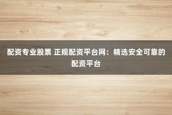 配资专业股票 正规配资平台网：精选安全可靠的配资平台