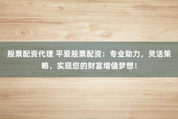 股票配资代理 平爱股票配资：专业助力，灵活策略，实现您的财富增值梦想！
