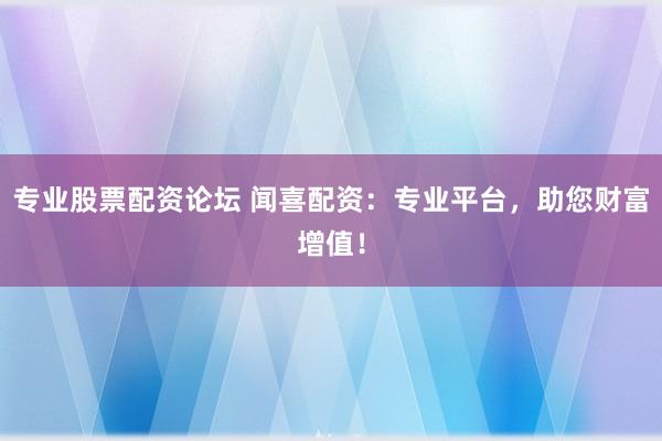 专业股票配资论坛 闻喜配资：专业平台，助您财富增值！