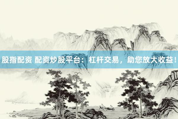 股指配资 配资炒股平台：杠杆交易，助您放大收益！