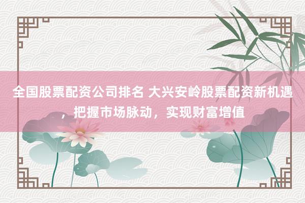 全国股票配资公司排名 大兴安岭股票配资新机遇，把握市场脉动，实现财富增值