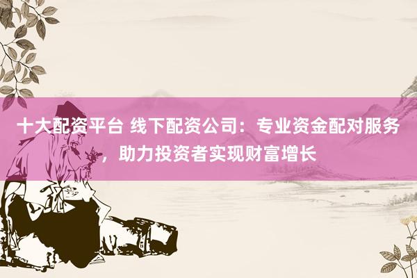 十大配资平台 线下配资公司：专业资金配对服务，助力投资者实现财富增长