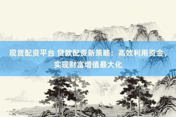 现货配资平台 贷款配资新策略：高效利用资金，实现财富增值最大化