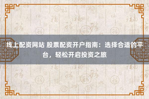 线上配资网站 股票配资开户指南：选择合适的平台，轻松开启投资之旅