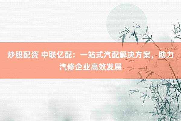 炒股配资 中联亿配：一站式汽配解决方案，助力汽修企业高效发展