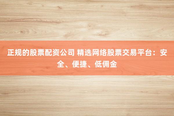 正规的股票配资公司 精选网络股票交易平台：安全、便捷、低佣金
