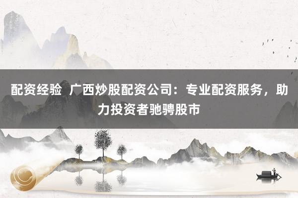配资经验  广西炒股配资公司：专业配资服务，助力投资者驰骋股市
