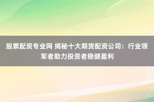 股票配资专业网 揭秘十大期货配资公司：行业领军者助力投资者稳健盈利