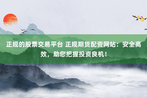 正规的股票交易平台 正规期货配资网站：安全高效，助您把握投资良机！