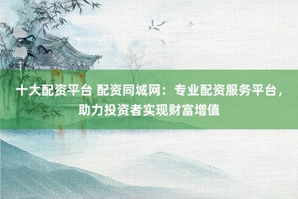 十大配资平台 配资同城网：专业配资服务平台，助力投资者实现财富增值