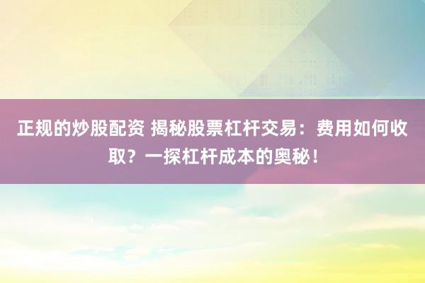 正规的炒股配资 揭秘股票杠杆交易：费用如何收取？一探杠杆成本的奥秘！