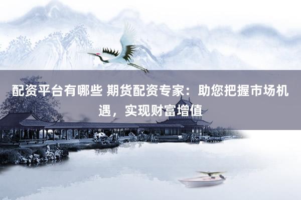 配资平台有哪些 期货配资专家：助您把握市场机遇，实现财富增值