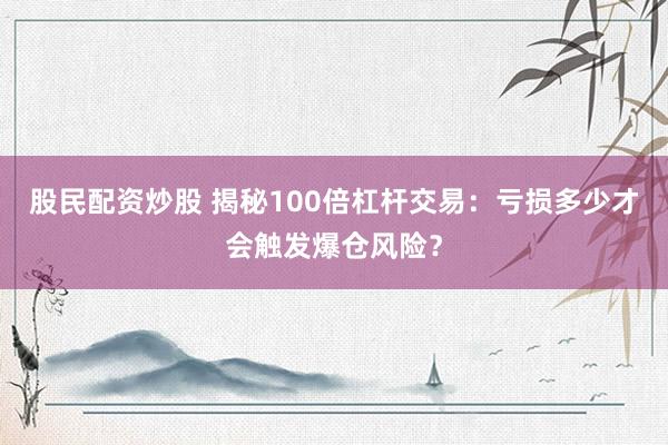 股民配资炒股 揭秘100倍杠杆交易：亏损多少才会触发爆仓风险？