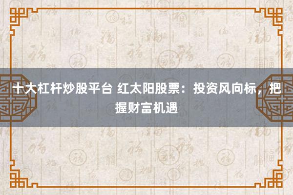 十大杠杆炒股平台 红太阳股票：投资风向标，把握财富机遇
