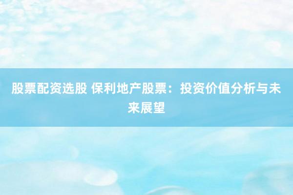 股票配资选股 保利地产股票：投资价值分析与未来展望