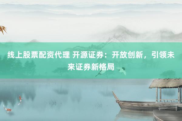 线上股票配资代理 开源证券：开放创新，引领未来证券新格局
