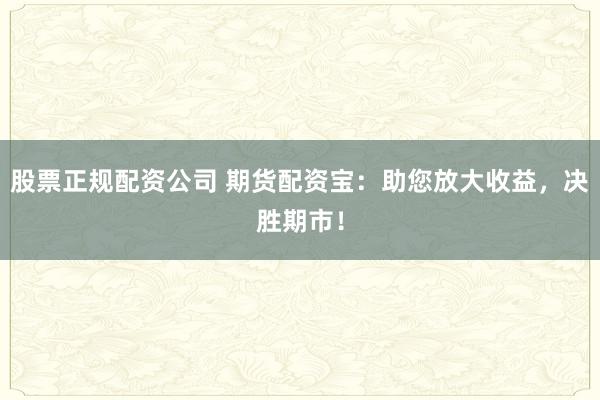 股票正规配资公司 期货配资宝：助您放大收益，决胜期市！