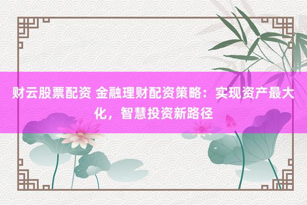 财云股票配资 金融理财配资策略：实现资产最大化，智慧投资新路径