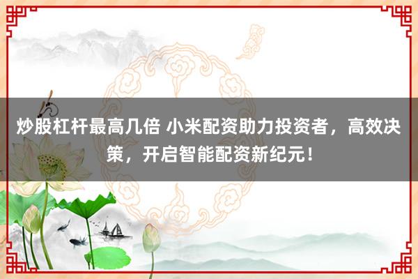 炒股杠杆最高几倍 小米配资助力投资者，高效决策，开启智能配资新纪元！
