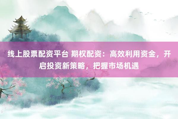 线上股票配资平台 期权配资：高效利用资金，开启投资新策略，把握市场机遇
