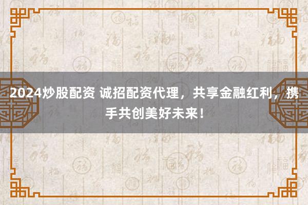 2024炒股配资 诚招配资代理，共享金融红利，携手共创美好未来！