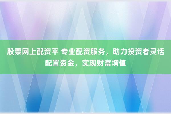 股票网上配资平 专业配资服务，助力投资者灵活配置资金，实现财富增值