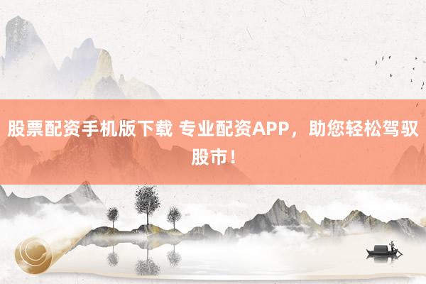 股票配资手机版下载 专业配资APP，助您轻松驾驭股市！