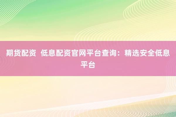 期货配资  低息配资官网平台查询：精选安全低息平台