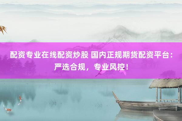 配资专业在线配资炒股 国内正规期货配资平台：严选合规，专业风控！