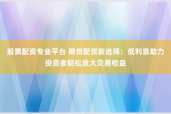 股票配资专业平台 期货配资新选择：低利息助力投资者轻松放大交易收益