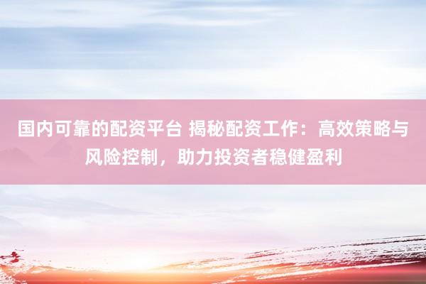国内可靠的配资平台 揭秘配资工作：高效策略与风险控制，助力投资者稳健盈利